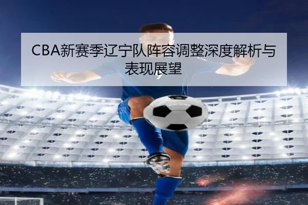 CBA新赛季辽宁队阵容调整深度解析与表现展望